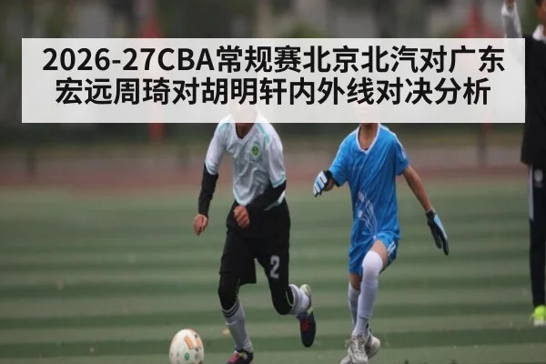 2026-27CBA常规赛北京北汽对广东宏远周琦对胡明轩内外线对决分析